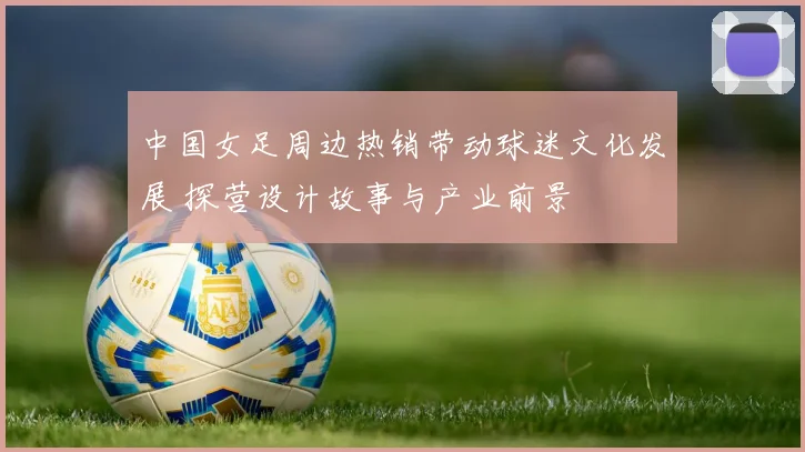 中国女足周边热销带动球迷文化发展 探营设计故事与产业前景