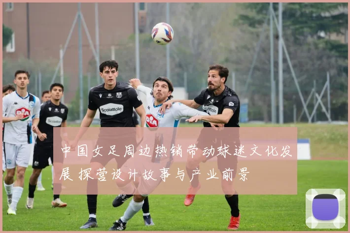 中国女足周边热销带动球迷文化发展 探营设计故事与产业前景