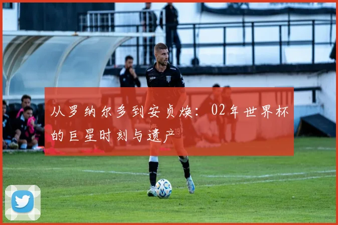 从罗纳尔多到安贞焕：02年世界杯的巨星时刻与遗产