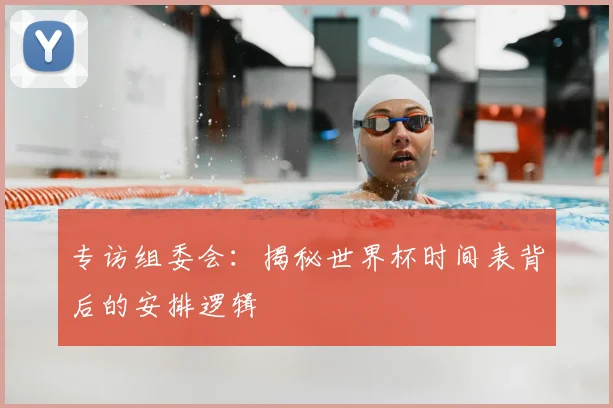 专访组委会:揭秘世界杯时间表背后的安排逻辑