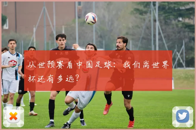 从世预赛看中国足球:我们离世界杯还有多远?