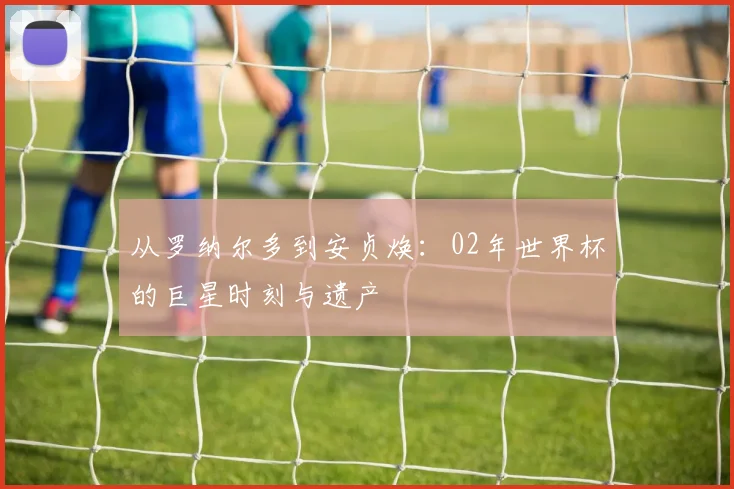 从罗纳尔多到安贞焕：02年世界杯的巨星时刻与遗产