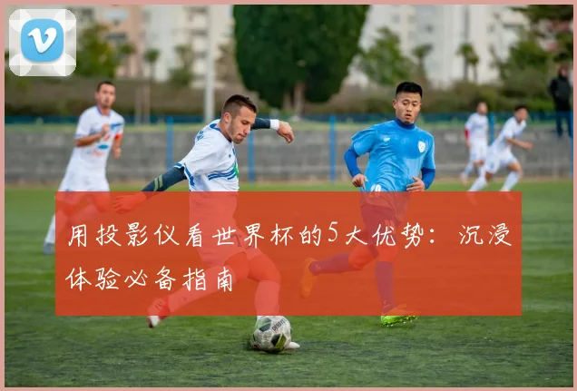 用投影仪看世界杯的5大优势：沉浸体验必备指南