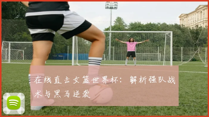 在线直击女篮世界杯:解析强队战术与黑马逆袭