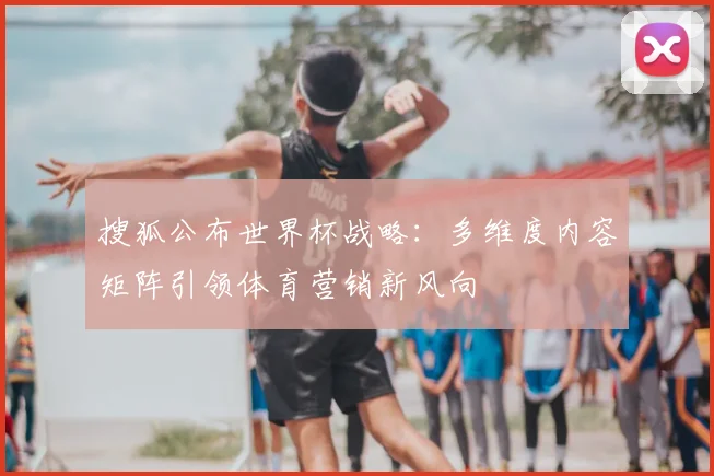搜狐公布世界杯战略:多维度内容矩阵引领体育营销新风向
