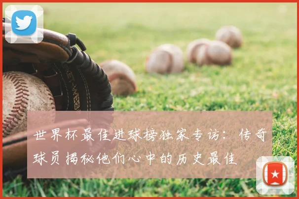 世界杯最佳进球榜独家专访：传奇球员揭秘他们心中的历史最佳