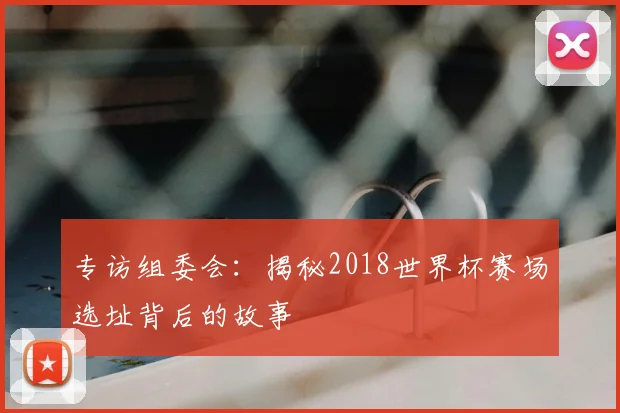 专访组委会:揭秘2018世界杯赛场选址背后的故事